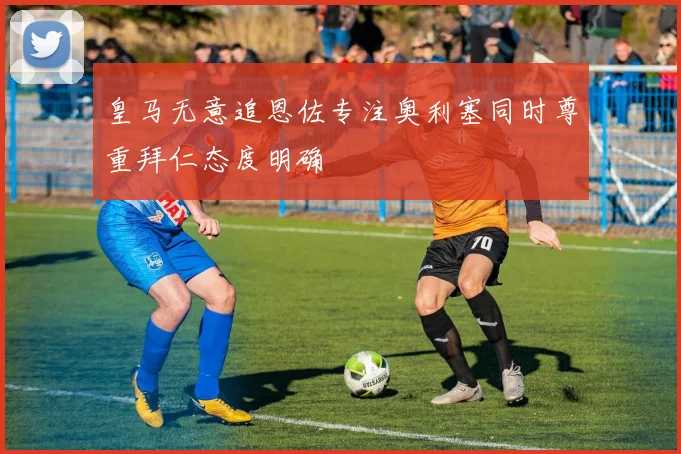 皇马无意追恩佐专注奥利塞同时尊重拜仁态度明确