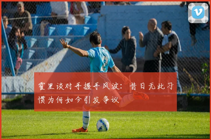 霍里谈对手握手风波：昔日无此习惯为何如今引发争议