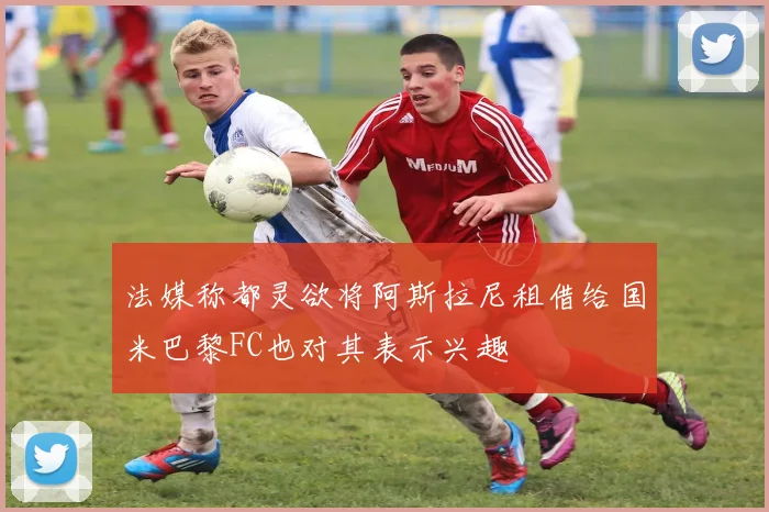 法媒称都灵欲将阿斯拉尼租借给国米巴黎FC也对其表示兴趣