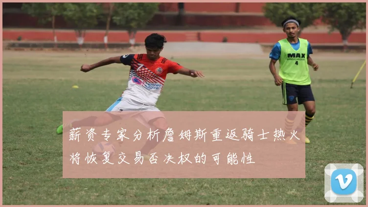 薪资专家分析詹姆斯重返骑士热火将恢复交易否决权的可能性