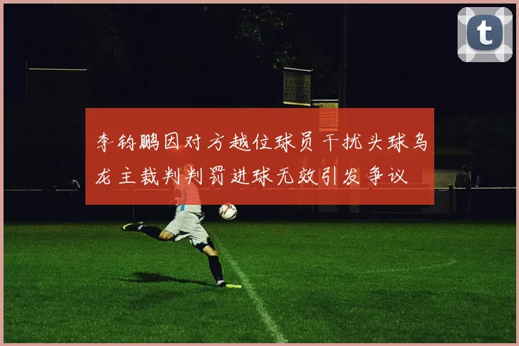 李钧鹏因对方越位球员干扰头球乌龙主裁判判罚进球无效引发争议