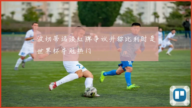 波切蒂诺谈红牌争议并称比利时是世界杯夺冠热门