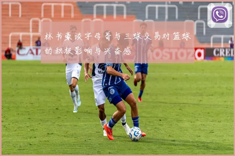 林书豪谈字母哥与三球交易对篮球的积极影响与兴奋感
