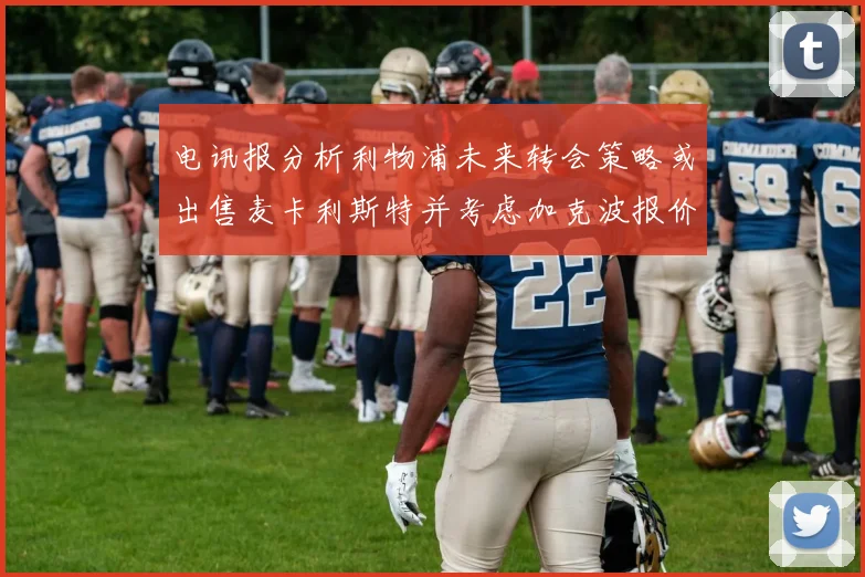 电讯报分析利物浦未来转会策略或出售麦卡利斯特并考虑加克波报价