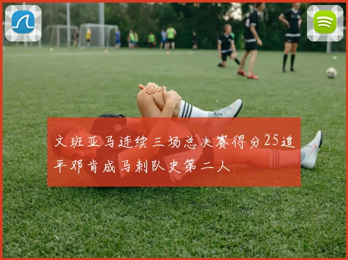 文班亚马连续三场总决赛得分25追平邓肯成马刺队史第二人