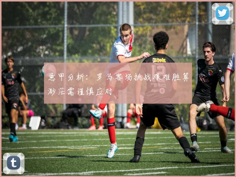 意甲分析：罗马客场挑战艰难胜算渺茫需谨慎应对