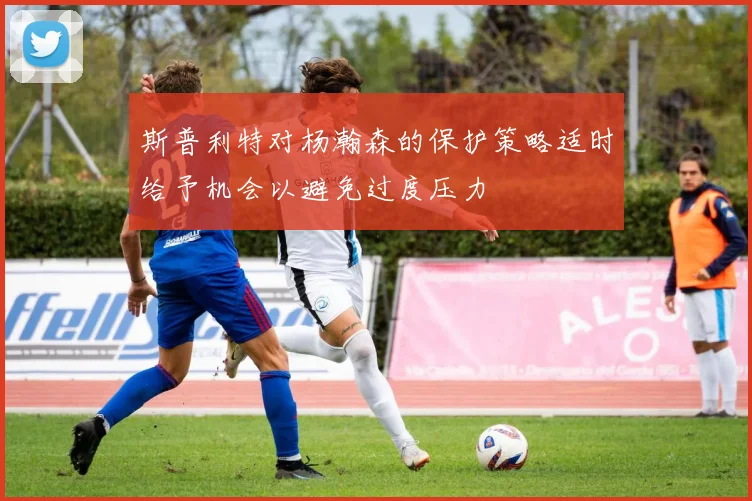 斯普利特对杨瀚森的保护策略适时给予机会以避免过度压力